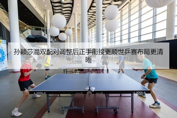 孙颖莎混双配对调整后正手衔接更顺世乒赛布局更清晰