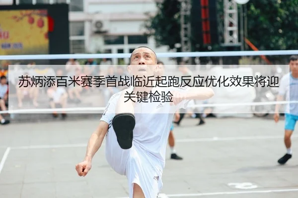 苏炳添百米赛季首战临近起跑反应优化效果将迎关键检验
