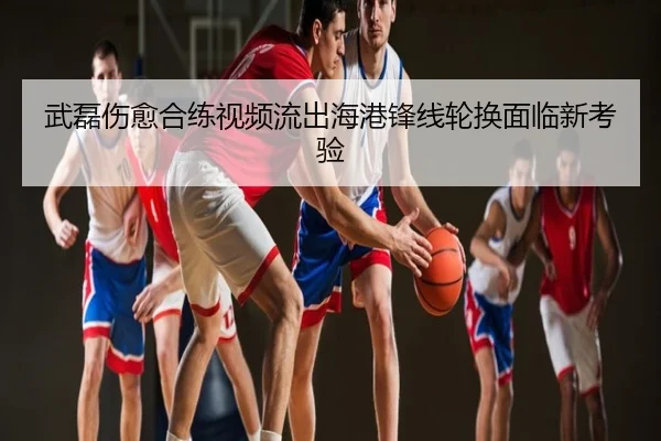武磊伤愈合练视频流出海港锋线轮换面临新考验
