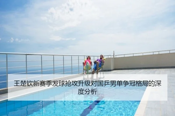 王楚钦新赛季发球抢攻升级对国乒男单争冠格局的深度分析